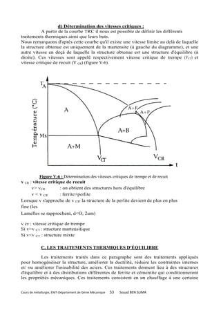 d) Détermination des vitesses critiques :
           A partir de la courbe TRC il nous est possible de définir les différents
traitements thermiques ainsi que leurs buts.
Nous remarquons d'après cette courbe qu'il existe une vitesse limite au delà de laquelle
la structure obtenue est uniquement de la martensite (à gauche du diagramme), et une
autre vitesse en deçà de laquelle la structure obtenue est une structure d'équilibre (à
droite). Ces vitesses sont appelé respectivement vitesse critique de trempe (VCT) et
vitesse critique de recuit (V CR) (figure V-6).




          Figure V-6 : Détermination des vitesses critiques de trempe et de recuit
v CR : vitesse critique de recuit
      v> vCR         : on obtient des structures hors d'équilibre
      v < v CR       : ferrite+perlite
Lorsque v s'approche de v CR' la structure de la perlite devient de plus en plus
fine (les
Lamelles se rapprochent, d<O, 2um)

v cr : vitesse critique de trempe
Si v>v CT : structure martensitique
Si v<v CT : structure mixte

             C. LES TRAITEMENTS THERMIQUES D'ÉQUILIBRE

          Les traitements traités dans ce paragraphe sont des traitements appliqués
pour homogénéiser la structure, améliorer la ductilité, réduire les contraintes internes
et/ ou améliorer l'usinabilité des aciers. Ces traitements donnent lieu à des structures
d'équilibre et à des distributions différentes de ferrite et cémentite qui conditionneront
les propriétés mécaniques. Ces traitements consistent en un chauffage à une certaine


Cours de métallurgie, ENIT-Département de Génie Mécanique   53   Souad BEN SLIMA
 