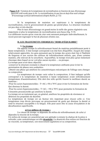 Figure V-9 : Variation de la température de recristallisation en fonction du taux d'écrouissage
  (percent cold work) pour le fer. La recristallisation n'a pas lieu en deçà d'un seuil critique
   D’écrouissage (critical deformation) (d'après Ref26, p.172)


           Si la température de maintien est supérieure à la température de
recristallisation, c'est le grossissement de grains qui prend place. La structure résultante
est peu dure et très ductile.
           Plus le taux d'écrouissage est grand moins la taille des grains régénérés sera
importante et plus la température de recristallisation sera basse (fig. V-9)
Les différents recuits qu'on vient de citer sont rarement pratiqués individuellement, le
recuit pouvant regrouper le but de plusieurs d'entre eux.

             D. LES TRAITEMENTS THERIQUES "HORS D'ÉQUILIBRE"

              1. La trempe
           On appelle trempe le refroidissement brutal du matériau préalablement porté à
haute température. L'état trempé correspond à un état hors d'équilibre. Jusqu'à des temps
relativement approchés, les gens pensaient que la trempe des aciers était liée à l'habileté
du forgeron et aux secrets des milieux de refroidissement utilisés, que, d'une certaine
manière, elle relevait de la sorcellerie. Aujourd'hui, la trempe n'est plus qu'un traitement
classique dans lequel on ne voit plus aucun mystère ... ou presque.
La trempe peut avoir deux objectifs :
-conserver la structure existante à chaud à la température ambiante pour éviter la
germination de phases non souhaitées.
-obtenir une phase qui améliore les caractéristiques mécaniques de l'alliage sans changer
sa composition.
           La température de trempe varie selon la composition, il faut indiquer qu'elle
correspond à la température de maintien à haute température avant refroidissement
(température d'austénitisation). Elle doit être telle qu'elle fournit la meilleure dureté au
matériau :
-Pour les aciers hypoeutectoïdes : T=AC3+50 à 70°C pour éviter la formation de ferrite
Qui diminue la dureté.
-Pour les aciers hypereutectoïdes : T=AC1 +50 à 70°C pour permettre la formation de
Cémentite proeutectoïde qui améliore la dureté.
La trempe est un traitement qui, en général, améliore les propriétés de résistance et
détériore les propriétés de ductilité.
La température de trempe est un facteur très important pour réussir celle ci. Une
température trop élevée provoque un grossissement de grain qui diminue la dureté et
rend la structure susceptible à la fatigue. Elle peut aussi être la cause d'oxydation et de
décarburation superficielle.

                    a) Les milieux de trempe :
           La vitesse de trempe va dépendre du milieu de refroidissement; de celui ci
dépendra la réussite de la trempe.
Un milieu de trempe est caractérisé par son aptitude à extraire la chaleur de la pièce à
refroidir; cette caractéristique est dite drasticité. La drasticité d'un milieu est fonction de
sa viscosité, sa température, son mouvement (agitation) et sa composition.



Cours de métallurgie, ENIT-Département de Génie Mécanique   57   Souad BEN SLIMA
 