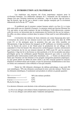 I. INTRODUCTION AUX MATERIAUX

           Les matériaux ont toujours été d’une importance majeure pour la
civilisation humaine. Les différentes époques de I’ humanité ont été marquées à
chaque fois que l’homme maîtrisait un matériau : Age de la pierre, âge du cuivre,
âge du bronze, âge du fer qui a abouti à notre époque marquée par la révolution
industrielle de la fin du 19ème siècle.

           Il semblerait que le premier contact homme métal a eu lieu il y a à peu
près onze mille ans en Anatolie (Turquie). Le premier métal qui fascina l'homme fut
l’or, qui attira -et qui attire toujours- de par sa brillance. Cette découverte, comme
celle du cuivre, ne nécessitait pas la connaissance de l'action du feu sur les métaux.
En effet, ces deux métaux existent dans la nature à l'état natif et sont déformables à
froid.
           L'extraction des métaux de leurs minerais est venue beaucoup plus tard.
L'extraction du cuivre de son minerai (cuivre non natif, cette fois) date de 4300
avant J.C. et fut pratiquée pour la première fois par une tribu installée en
Mésopotamie. L'âge du bronze fut inauguré au IIIe millénaire en Arménie (semble-
t-il), la fusion du cuivre et de l'étain pour la production de cet alliage a été
cependant le fruit du hasard. Des découvertes archéologiques récentes attesteraient
que l’extraction du fer de son minerai daterait de 3500 avant J.C. par les anciens
Egyptiens. L'âge du fer et du bronze se chevaucherait, et le fer ne prendra une place
privilégiée qu’au 1er millénaire quand l'homme découvrit que celui ci avait des
propriétés plus intéressantes (outils plus tranchants, etc. ...). Toutes ces découvertes
faites par l’homme ont été fortuites et les progrès enregistrés purement empiriques.
Le pas géant atteint au début de notre siècle a pu être exécuté quand les moyens
d'analyse et d'observation ont évolués, et que les processus d1élaboration et de mise
en forme ont commencé à être réfléchis et non pas intuitifs.

          Parmi les 106 éléments chimiques du tableau périodique, à peu près 80
sont métalliques. 70% des éléments constituant la terre sont des métaux. Parmi tous
les éléments métalliques, 8 seulement sont produits et utilisés en grande quantité :

Fer ----------------->                      98% des métaux produits
Aluminium ---------------->                 0,8%
Cuivre------------------------>             0,7%
Pb,Zn,Ni,Ti,Mg -------------->              0,5%

Ces derniers éléments sont destinés à des utilisations particulières :

  Le Ni et ses alliages sont utilisés à haute température pour la résistance à la corrosion
  Le Ti et ses alliages sont utilisés dans l’industrie aérospatiale.




Cours de métallurgie, ENIT-Département de Génie Mécanique   6   Souad BEN SLIMA
 