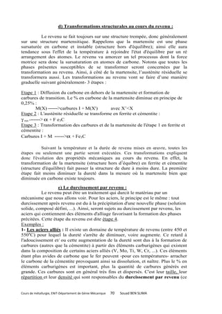 d) Transformations structurales au cours du revenu :

          Le revenu se fait toujours sur une structure trempée, donc généralement
sur une structure martensitique. Rappelons que la martensite est une phase
sursaturée en carbone et instable (structure hors d'équilibre); ainsi elle aura
tendance sous l'effet de la température à rejoindre l'état d'équilibre par un ré
arrangement des atomes. Le revenu va amorcer un tel processus dont la force
motrice sera donc la sursaturation en atomes de carbone. Notons que toutes les
phases présentes susceptibles de se transformer seront concernées par la
transformation au revenu. Ainsi, à côté de la martensite, l’austénite résiduelle se
transformera aussi. Les transformations au revenu vont se faire d’une manière
graduelle suivant généralement- 3 étapes :

Etape 1 : Diffusion du carbone en dehors de la martensite et formation de
carbures de transition. Le % en carbone de la martensite diminue en principe de
0,25% :
          M(X) ------>carbures I + M(X')      avec X’<X
Etape 2 : L'austénite résiduelle se transforme en ferrite et cémentite :
γ res -------> α + F e3C
Etape 3 : Transformation des carbures et de la martensite de l'étape 1 en ferrite et
cémentite :
Carbures I + M ------>α + Fe3C

          Suivant la température et la durée de revenu mises en œuvre, toutes les
étapes ou seulement une partie seront exécutées. Ces transformations expliquent
donc l'évolution des propriétés mécaniques au cours du revenu. En effet, la
transformation de la martensite (structure hors d1équibre) en ferrite et cémentite
(structure d'équilibre) fait passer la structure de dure à moins dure. La première
étape fait moins diminuer la dureté dans la mesure où la martensite bien que
diminuée en carbone existe toujours.

                    e) Le durcissement par revenu :
           Le revenu peut être un traitement qui durcit le matériau par un
mécanisme que nous allons voir. Pour les aciers, le principe est le même : tout
durcissement après revenu est du à la précipitation d'une nouvelle phase (solution
solide, composé défini, ...). Ainsi, seront sujets au durcissement par revenu, les
aciers qui contiennent des éléments d'alliage favorisant la formation des phases
précitées. Cette étape du revenu est dite étape 4.
Exemples :
1- Les aciers alliés : Il existe un domaine de température de revenu (entre 450 et
550aC) pour lequel la dureté s'arrête de diminuer, voire augmente. Ce retard à
l'adoucissement et/ ou cette augmentation de la dureté sont dus à la formation de
carbures (autres que la cémentite) à partir des éléments carburigènes qui existent
dans la composition de certains aciers alliés (V, Mo, Ti, W, Cr, ...). Ces éléments
étant plus avides de carbone que le fer peuvent -pour ces températures- arracher
le carbone de la cémentite provoquant ainsi sa dissolution, et naître. Plus le % en
éléments carburigènes est important, plus la quantité de carbures générés est
grande. Ces carbures sont en général très fins et dispersés. C'est leur taille, leur
répartition et leur densité qui sont responsables du durcissement par revenu (ce


Cours de métallurgie, ENIT-Département de Génie Mécanique   70   Souad BEN SLIMA
 