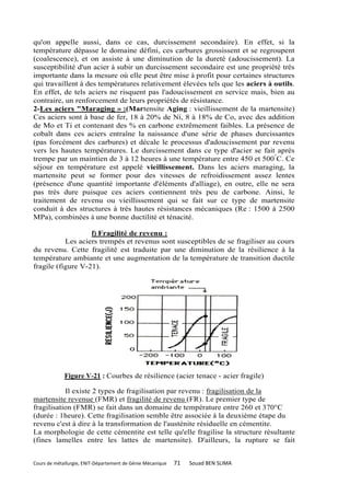 qu'on appelle aussi, dans ce cas, durcissement secondaire). En effet, si la
température dépasse le domaine défini, ces carbures grossissent et se regroupent
(coalescence), et on assiste à une diminution de la dureté (adoucissement). La
susceptibilité d'un acier à subir un durcissement secondaire est une propriété très
importante dans la mesure où elle peut être mise à profit pour certaines structures
qui travaillent à des températures relativement élevées tels que les aciers à outils.
En effet, de tels aciers ne risquent pas l'adoucissement en service mais, bien au
contraire, un renforcement de leurs propriétés de résistance.
2-Les aciers "Maraging » :(Martensite Aging : vieillissement de la martensite)
Ces aciers sont à base de fer, 18 à 20% de Ni, 8 à 18% de Co, avec des addition
de Mo et Ti et contenant des % en carbone extrêmement faibles. La présence de
cobalt dans ces aciers entraîne la naissance d'une série de phases durcissantes
(pas forcément des carbures) et décale le processus d'adoucissement par revenu
vers les hautes températures. Le durcissement dans ce type d'acier se fait après
trempe par un maintien de 3 à 12 heures à une température entre 450 et 500°C. Ce
séjour en température est appelé vieillissement. Dans les aciers maraging, la
martensite peut se former pour des vitesses de refroidissement assez lentes
(présence d'une quantité importante d'éléments d'alliage), en outre, elle ne sera
pas très dure puisque ces aciers contiennent très peu de carbone. Ainsi, le
traitement de revenu ou vieillissement qui se fait sur ce type de martensite
conduit à des structures à très hautes résistances mécaniques (Re : 1500 à 2500
MPa), combinées à une bonne ductilité et ténacité.

                   f) Fragilité de revenu :
           Les aciers trempés et revenus sont susceptibles de se fragiliser au cours
du revenu. Cette fragilité est traduite par une diminution de la résilience à la
température ambiante et une augmentation de la température de transition ductile
fragile (figure V-21).




             Figure V-21 : Courbes de résilience (acier tenace - acier fragile)

           Il existe 2 types de fragilisation par revenu : fragilisation de la
martensite revenue (FMR) et fragilité de revenu (FR). Le premier type de
fragilisation (FMR) se fait dans un domaine de température entre 260 et 370°C
(durée : 1heure). Cette fragilisation semble être associée à la deuxième étape du
revenu c'est à dire à la transformation de l'austénite résiduelle en cémentite.
La morphologie de cette cémentite est telle qu'elle fragilise la structure résultante
(fines lamelles entre les lattes de martensite). D'ailleurs, la rupture se fait


Cours de métallurgie, ENIT-Département de Génie Mécanique   71   Souad BEN SLIMA
 