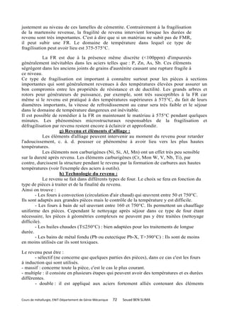 justement au niveau de ces lamelles de cémentite. Contrairement à la fragilisation
de la martensite revenue, la fragilité de revenu intervient lorsque les durées de
revenu sont très importantes. C'est à dire que si un matériau ne subit pas de FMR,
il peut subir une FR. Le domaine de température dans lequel ce type de
fragilisation peut avoir lieu est 375-575°C.

            La FR est due à la présence même discrète (<100ppm) d'impuretés
généralement inévitables dans les aciers telles que : P, Zn, As, Sb. Ces éléments
ségrégent dans les anciens joints de grains d'austénite causant une rupture fragile à
ce niveau.
Ce type de fragilisation est important à connaître surtout pour les pièces à sections
importantes qui sont généralement revenues à des températures élevées pour assurer un
bon compromis entre les propriétés de résistance et de ductilité. Les grands arbres et
rotors pour générateurs de puissance, par exemple, sont très susceptibles à la FR car
même si le revenu est pratiqué à des températures supérieures à 575°C, du fait de leurs
diamètres importants, la vitesse de refroidissement au cœur sera très faible et le séjour
dans le domaine de température dangereux est inévitable.
Il est possible de remédier à la FR en maintenant le matériau à 575°C pendant quelques
minutes. Les phénomènes microstructuraux responsables de la fragilisation et
défragilisation par revenu restent encore à éclaircir et approfondir.
                     g) Revenu et éléments d’alliage :
            Les éléments d'alliage peuvent intervenir au moment du revenu pour retarder
l'adoucissement, c. à. d. pousser ce phénomène à avoir lieu vers les plus hautes
températures.
            Les éléments non carburigènes (Ni, Si, Al, Mn) ont un effet très peu sensible
sur la dureté après revenu. Les éléments carburigènes (Cr, Mon W, V, Nb, Ti), par
contre, durcissent la structure pendant le revenu par la formation de carbures aux hautes
températures (voir l'exemple des aciers à outils).
                     h) Technologie du revenu :
            Le revenu se fait dans différents types de four. Le choix se fera en fonction du
type de pièces à traiter et de la finalité du revenu.
Ainsi on trouve :
        - Les fours à convection (circulation d'air chaud) qui œuvrent entre 50 et 750°C.
Ils sont adaptés aux grandes pièces mais le contrôle de la température y est difficile.
        - Les fours à bain de sel œuvrant entre 160 et 750°C. Ils permettent un chauffage
uniforme des pièces. Cependant le nettoyage après séjour dans ce type de four étant
nécessaire, les pièces à géométries complexes ne peuvent pas y être traitées (nettoyage
difficile).
        - Les huiles chaudes (T≤250°C) : bien adaptées pour les traitements de longue
durée.
        - Les bains de métal fondu (Pb ou eutectique Pb-X, T>390°C) : Ils sont de moins
en moins utilisés car ils sont toxiques.

Le revenu peut être :
       - sélectif (ne concerne que quelques parties des pièces), dans ce cas c'est les fours
à induction qui sont utilisés.
- massif : concerne toute la pièce, c'est le cas le plus courant.
- multiple : il consiste en plusieurs étapes qui peuvent avoir des températures et es durées
différentes.
       - double : il est appliqué aux aciers fortement alliés contenant des éléments


Cours de métallurgie, ENIT-Département de Génie Mécanique   72   Souad BEN SLIMA
 