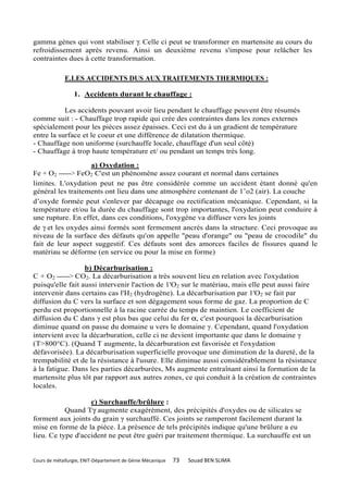 gamma gènes qui vont stabiliser γ. Celle ci peut se transformer en martensite au cours du
refroidissement après revenu. Ainsi un deuxième revenu s'impose pour relâcher les
contraintes dues à cette transformation.

             E.LES ACCIDENTS DUS AUX TRAITEMENTS THERMIQUES :

                 1. Accidents durant le chauffage :

           Les accidents pouvant avoir lieu pendant le chauffage peuvent être résumés
comme suit : - Chauffage trop rapide qui crée des contraintes dans les zones externes
spécialement pour les pièces assez épaisses. Ceci est du à un gradient de température
entre la surface et le coeur et une différence de dilatation thermique.
- Chauffage non uniforme (surchauffe locale, chauffage d'un seul côté)
- Chauffage à trop haute température et/ ou pendant un temps très long.
                   a) Oxydation :
Fe + O2 ------> FeO2 C'est un phénomène assez courant et normal dans certaines
limites. L'oxydation peut ne pas être considérée comme un accident étant donné qu'en
général les traitements ont lieu dans une atmosphère contenant de 1’o2 (air). La couche
d’oxyde formée peut s'enlever par décapage ou rectification mécanique. Cependant, si la
température et/ou la durée du chauffage sont trop importantes, l'oxydation peut conduire à
une rupture. En effet, dans ces conditions, l'oxygène va diffuser vers les joints
de γ et les oxydes ainsi formés sont fermement ancrés dans la structure. Ceci provoque au
niveau de la surface des défauts qu'on appelle "peau d'orange" ou "peau de crocodile" du
fait de leur aspect suggestif. Ces défauts sont des amorces faciles de fissures quand le
matériau se déforme (en service ou pour la mise en forme)

                  b) Décarburisation :
C + O2 ------> CO2. La décarburisation a très souvent lieu en relation avec l'oxydation
puisqu'elle fait aussi intervenir l'action de 1'O2 sur le matériau, mais elle peut aussi faire
intervenir dans certains cas l'H2 (hydrogène). La décarburisation par 1'O2 se fait par
diffusion du C vers la surface et son dégagement sous forme de gaz. La proportion de C
perdu est proportionnelle à la racine carrée du temps de maintien. Le coefficient de
diffusion du C dans γ est plus bas que celui du fer α, c'est pourquoi la décarburisation
diminue quand on passe du domaine u vers le domaine γ. Cependant, quand l'oxydation
intervient avec la décarburation, celle ci ne devient importante que dans le domaine γ
(T>800°C). (Quand T augmente, la décarburation est favorisée et l'oxydation
défavorisée). La décarburisation superficielle provoque une diminution de la dureté, de la
trempabilité et de la résistance à l'usure. Elle diminue aussi considérablement la résistance
à la fatigue. Dans les parties décarburées, Ms augmente entraînant ainsi la formation de la
martensite plus tôt par rapport aux autres zones, ce qui conduit à la création de contraintes
locales.

                   c) Surchauffe/brûlure :
           Quand Tγ augmente exagérément, des précipités d'oxydes ou de silicates se
forment aux joints du grain γ surchauffé. Ces joints se ramperont facilement durant la
mise en forme de la pièce. La présence de tels précipités indique qu'une brûlure a eu
lieu. Ce type d'accident ne peut être guéri par traitement thermique. La surchauffe est un


Cours de métallurgie, ENIT-Département de Génie Mécanique   73   Souad BEN SLIMA
 