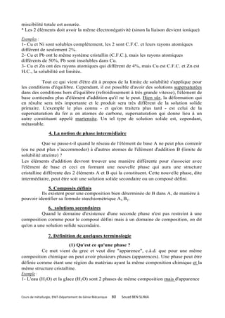 miscibilité totale est assurée.
* Les 2 éléments doit avoir la même électronégativité (sinon la liaison devient ionique)

Exemples :
1- Cu et Ni sont solubles complètement, les 2 sont C.F.C. et leurs rayons atomiques
différent de seulement 2%.
2- Cu et Pb ont le même système cristallin (C.F.C.), mais les rayons atomiques
différents de 50%, Pb sont insolubles dans Cu.
3- Cu et Zn ont des rayons atomiques qui différent de 4%, mais Cu est C.F.C. et Zn est
H.C., la solubilité est limitée.

          Tout ce qui vient d'être dit à propos de la limite de solubilité s'applique pour
les conditions d'équilibre. Cependant, il est possible d'avoir des solutions supersaturées
dans des conditions hors d'équilibre (refroidissement à très grande vitesse), l'élément de
base contiendra plus d'élément d'addition qu'il ne le peut. Bien sûr, la déformation qui
en résulte sera très importante et le produit sera très différent de la solution solide
primaire. L'exemple le plus connu - et qu'on traitera plus tard - est celui de la
supersaturation du fer a en atomes de carbone, supersaturation qui donne lieu à un
autre constituant appelé martensite. Un tel type de solution solide est, cependant,
métastable.

                  4. La notion de phase intermédiaire

           Que se passe-t-il quand le réseau de l'élément de base A ne peut plus contenir
(ou ne peut plus s’accommoder) à d'autres atomes de l'élément d'addition B (limite de
solubilité atteinte) ?
Les éléments d'addition devront trouver une manière différente pour s'associer avec
l'élément de base et ceci en formant une nouvelle phase qui aura une structure
cristalline différente des 2 éléments A et B qui la constituent. Cette nouvelle phase, dite
intermédiaire, peut être soit une solution solide secondaire ou un composé défini.

              5. Composés définis
          Ils existent pour une composition bien déterminée de B dans A, de manière à
pouvoir identifier sa formule stœchiométrique Ax By.

             6. solutions secondaires
          Quand le domaine d'existence d'une seconde phase n'est pas restreint à une
composition comme pour le composé défini mais à un domaine de composition, on dit
qu'on a une solution solide secondaire.

                 7. Définition de quelques terminologie

                        (1) Qu'est ce qu'une phase ?
          Ce mot vient du grec et veut dire "apparence", c.à.d. que pour une même
composition chimique on peut avoir plusieurs phases (apparences). Une phase peut être
définie comme étant une région du matériau ayant la même composition chimique et la
même structure cristalline.
Exemple :
1- L'eau (H2O) et la glace (H2O) sont 2 phases de même composition mais d'apparence


Cours de métallurgie, ENIT-Département de Génie Mécanique   80   Souad BEN SLIMA
 