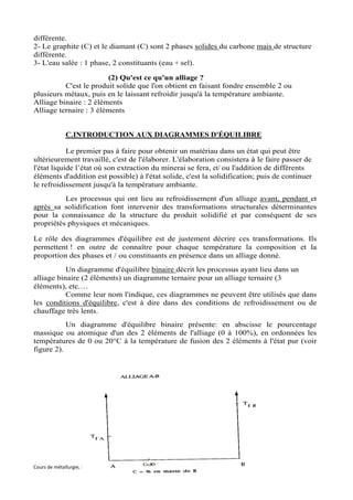différente.
2- Le graphite (C) et le diamant (C) sont 2 phases solides du carbone mais de structure
différente.
3- L'eau salée : 1 phase, 2 constituants (eau + sel).

                        (2) Qu'est ce qu'un alliage ?
          C'est le produit solide que l'on obtient en faisant fondre ensemble 2 ou
plusieurs métaux, puis en le laissant refroidir jusqu'à la température ambiante.
Alliage binaire : 2 éléments
Alliage ternaire : 3 éléments


             C.INTRODUCTION AUX DIAGRAMMES D'ÉQUILIBRE

            Le premier pas à faire pour obtenir un matériau dans un état qui peut être
ultérieurement travaillé, c'est de l'élaborer. L'élaboration consistera à le faire passer de
l'état liquide l’état où son extraction du minerai se fera, et/ ou l'addition de différents
éléments d'addition est possible) à l'état solide, c'est la solidification; puis de continuer
le refroidissement jusqu'à la température ambiante.
          Les processus qui ont lieu au refroidissement d'un alliage avant, pendant et
après sa solidification font intervenir des transformations structurales déterminantes
pour la connaissance de la structure du produit solidifié et par conséquent de ses
propriétés physiques et mécaniques.

Le rôle des diagrammes d'équilibre est de justement décrire ces transformations. Ils
permettent ! en outre de connaître pour chaque température la composition et la
proportion des phases et / ou constituants en présence dans un alliage donné.
           Un diagramme d'équilibre binaire décrit les processus ayant lieu dans un
alliage binaire (2 éléments) un diagramme ternaire pour un alliage ternaire (3
éléments), etc.…
           Comme leur nom l'indique, ces diagrammes ne peuvent être utilisés que dans
les conditions d'équilibre, c'est à dire dans des conditions de refroidissement ou de
chauffage très lents.
           Un diagramme d'équilibre binaire présente: en abscisse le pourcentage
massique ou atomique d'un des 2 éléments de l'alliage (0 à 100%), en ordonnées les
températures de 0 ou 20°C à la température de fusion des 2 éléments à l'état pur (voir
figure 2).




Cours de métallurgie, ENIT-Département de Génie Mécanique   81   Souad BEN SLIMA
 