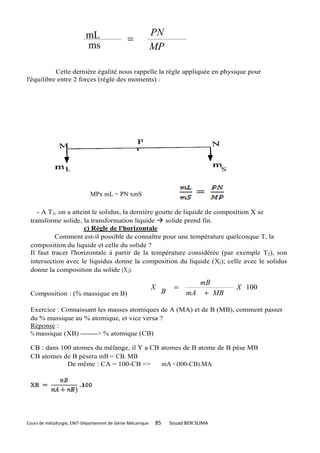 mL                               PN
                                               =
                           ms                               MP

           Cette dernière égalité nous rappelle la règle appliquée en physique pour
l'équilibre entre 2 forces (règle des moments) :




                             MPx mL = PN xmS

    - A T3, on a atteint le solidus, la dernière goutte de liquide de composition X se
 transforme solide, la transformation liquide       solide prend fin.
                      c) Règle de l'horizontale
          Comment est-il possible de connaître pour une température quelconque T, la
 composition du liquide et celle du solide ?
 Il faut tracer l'horizontale à partir de la température considérée (par exemple T2), son
 intersection avec le liquidus donne la composition du liquide (Xl); celle avec le solidus
 donne la composition du solide (X2).

                                                                             mB
                                                            X        =                X 100
 Composition : (% massique en B)                                B         mA + MB

 Exercice : Connaissant les masses atomiques de A (MA) et de B (MB), comment passer
 du % massique au % atomique, et vice versa ?
 Réponse :
 % massique (XB) -------> % atomique (CB)

 CB : dans 100 atomes du mélange, il Y a CB atomes de B atome de B pèse MB
 CB atomes de B pèsera mB = CB. MB
             De même : CA = 100-CB =>       mA = (l00-CB).MA




Cours de métallurgie, ENIT-Département de Génie Mécanique   85      Souad BEN SLIMA
 