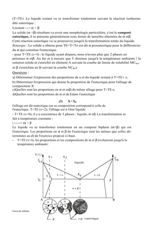 (T=TE). Le liquide restant va se transformer totalement suivant la réaction isotherme
dite eutectique :
Lrestant ----> α + β
Le solide (α +β) résultant va avoir une morphologie particulière, c'est le composé
eutectique, il se présente généralement sous forme de lamelles alternées de α etβ.
Cette réaction eutectique va se poursuivre jusqu'à la transformation totale du liquide.
Remarque : Le solide a obtenu pour TE<T<To est dit α proeutectique pour le différencier
du α qui constitue l'eutectique.
- pour T<TE (v=l) : le liquide ayant disparu, nous n'avons plus que 2 phases en
présence α etβ. Au fur et à mesure que T diminue jusqu'à la température ambiante ! la
solution solide α s'enrichit en élément A suivant la courbe de limite de solubilité MCαo,
et β s'enrichira en B suivant la courbe NCβo).
Questions :
a) Déterminer l'expression des proportions de a et du liquide restant à T=TE+ ε.
b) Déterminer l'expression qui donne la proportion de l'eutectique pour l'alliage de
composition X
c)Quelles sont les proportions en α et enβ) du même alliage pour T=TE-ε.
d)Quelles sont les proportions de α et de β dans l'eutectique

                                     (3)  X = XE
l'alliage est dit eutectique car sa composition correspond à celle de
l'eutectique. T>TE (v=2), l'alliage est à l'état liquide.
- T=TE (v=0), il y a coexistence de 3 phases : liquide, α etβ. La transformation se
fait à température constante :
L ------> α + β
Le liquide va se transformer totalement en un composé biphasé (α+β) qui est
l'eutectique. Les proportions en α et β de l'eutectique sont les mêmes que celles dé-
terminées au d) de l'exercice proposé ci-haut.
- T<TE (v=l), les proportions et les compositions de α et β évolueront jusqu'à la
     température ambiante.




Cours de métallurgie, ENIT-Département de Génie Mécanique   89   Souad BEN SLIMA
 