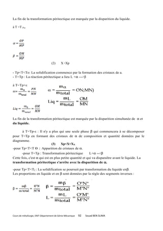 La fin de la transformation péritectique est marquée par la disparition du liquide.

à T =T P-ε




                                   (2)      X =Xp

- Tp<T<To: La solidification commence par la formation des cristaux de a.
- T=Tp : La réaction péritectique a lieu L +α ---->β

à T=Tp+ε




La fin de la transformation péritectique est marquée par la disparition simultanée de α et
du liquide.

       à T=Tp-ε : Il n'y a plus qui une seule phase β qui commencera à se décomposer
pour T<Tp en formant des cristaux de α de composition et quantité données par le
diagramme.
                             (3)    Xp<X<XN
-pour Tp<T<T 0 : Apparition de cristaux de α.
       -pour T=Tp : Transformation péritectique          L+α ---->β
Cette fois, c'est α qui est en plus petite quantité et qui va disparaître avant le liquide. La
transformation péritectique s'arrête avec la disparition de α.

-pour Tp<T<Tf : La solidification se poursuit par transformation du liquide enβ.
Les proportions en liquide et en β sont données par la règle des segments inverses :




Cours de métallurgie, ENIT-Département de Génie Mécanique   92   Souad BEN SLIMA
 