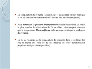  La température du système (échantillon) Ti est donnée en tout point par
la loi de conduction en fonction de Te du milieu environnant (Four).
 Pour minimiser le gradient de température au sein du système, on réduit
le plus possible les dimensions de l'échantillon ; ainsi on peut admettre
que la température Ti est uniforme et la mesurer en n'importe quel point
du système.
 La loi de variation de la température Ti, mesurée dans le système doit
être la même que celle de Te en l'absence de toute transformation
physico-chimique (droite parallèle).
11
 