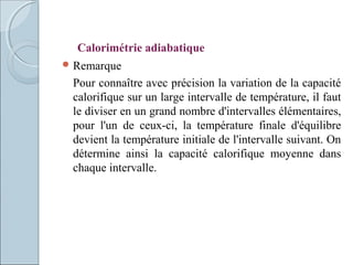  Remarque
Pour connaître avec précision la variation de la capacité
calorifique sur un large intervalle de température, il faut
le diviser en un grand nombre d'intervalles élémentaires,
pour l'un de ceux-ci, la température finale d'équilibre
devient la température initiale de l'intervalle suivant. On
détermine ainsi la capacité calorifique moyenne dans
chaque intervalle.
Calorimétrie adiabatique
 