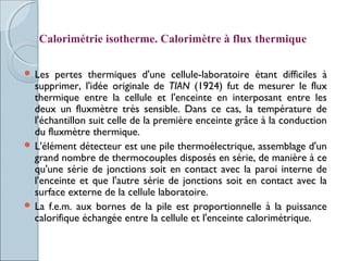  Les pertes thermiques d'une cellule-laboratoire étant difficiles à
supprimer, l'idée originale de TIAN (1924) fut de mesurer le flux
thermique entre la cellule et l'enceinte en interposant entre les
deux un fluxmètre très sensible. Dans ce cas, la température de
l'échantillon suit celle de la première enceinte grâce à la conduction
du fluxmètre thermique.
 L'élément détecteur est une pile thermoélectrique, assemblage d'un
grand nombre de thermocouples disposés en série, de manière à ce
qu'une série de jonctions soit en contact avec la paroi interne de
l'enceinte et que l'autre série de jonctions soit en contact avec la
surface externe de la cellule laboratoire.
 La f.e.m. aux bornes de la pile est proportionnelle à la puissance
calorifique échangée entre la cellule et l'enceinte calorimétrique.
Calorimétrie isotherme. Calorimètre à flux thermique
 