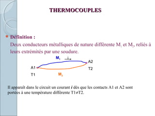 THERMOCOUPLESTHERMOCOUPLES
 Définition :
Deux conducteurs métalliques de nature différente M1 et M2, reliés à
leurs extrémités par une soudure.
M2
M1 i
A1
T1
A2
T2
Il apparaît dans le circuit un courant i dés que les contacts A1 et A2 sont
portées à une température différente T1≠T2.
 