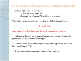 Cas de la détermination de la composition d’un invariant (eutectique par exemple)
Soit : dT/dt la vitesse de chauffage
t la durée du palier isotherme
c la chaleur spécifique de l’échantillon et m sa masse
Quantité de chaleur absorbée par le système lors de la fusion eutectique :
Q = m.c.t.dT/dt
Q est proportionnelle à la masse du liquide de composition eutectique.
 La longueur du palier sur la courbe d’analyse thermique est d’autant plus
grande que l’on est proche de l’eutectique.
 Il suffit donc de porter sur un graphe les longueurs de palier en fonction de
la composition pondérale.
 Toutes les valeurs étant rapportées à une même masse totale.
 