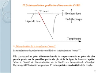 II.2) Interprétation qualitative d'une courbe d'ATD
24
Ligne de base
Exothermique
Endothermique
Température
T° onset
 Détermination de la température "onset"
La température du phénomène considéré est la température "onset" T.
Elle correspond au point d'intersection de la tangente tracée au point de plus
grande pente sur la première partie du pic et de la ligne de base extrapolée.
Selon le Comité de Standardisation de la Conférence Internationale d'Analyse
Thermique (ICTA) cette température T° est un point reproductible de la courbe.
 