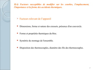 27
II.4) Facteurs susceptibles de modifier sur les courbes, l'emplacement,
l'importance et la forme des accidents thermiques.
 Facteurs relevant de l’appareil
 Dimensions, forme et nature des creusets, présence d'un couvercle.
 Forme et propriétés thermiques du bloc.
 Symétrie du montage de l'ensemble.
 Disposition des thermocouples, diamètre des fils des thermocouples.
 