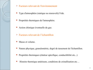 Facteurs relevant de l'environnement
 Type d'atmosphère (statique ou renouvelé).Vide.
 Propriétés thermiques de l'atmosphère.
 Action chimique éventuelle du gaz.
 Facteurs relevant de l’échantillon
 Masse et volume.
 Nature physique, granulométrie, degré de tassement de l'échantillon.
 Propriétés thermiques (chaleur spécifique, conductibilité etc...)
 Histoire thermique antérieure, conditions de cristallisation etc…
28
 