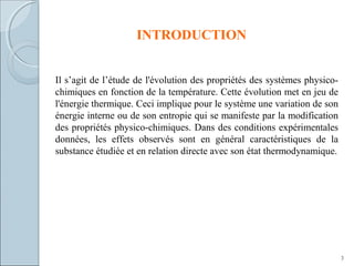 INTRODUCTION
Il s’agit de l’étude de l'évolution des propriétés des systèmes physico-
chimiques en fonction de la température. Cette évolution met en jeu de
l'énergie thermique. Ceci implique pour le système une variation de son
énergie interne ou de son entropie qui se manifeste par la modification
des propriétés physico-chimiques. Dans des conditions expérimentales
données, les effets observés sont en général caractéristiques de la
substance étudiée et en relation directe avec son état thermodynamique.
3
 