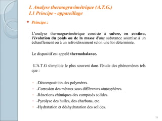 I. Analyse thermogravimétrique (A.T.G.)
I.1 Principe - appareillage
 Principe :
L'analyse thermogravimétrique consiste à suivre, en continu,
l'évolution du poids ou de la masse d'une substance soumise à un
échauffement ou à un refroidissement selon une loi déterminée.
Le dispositif est appelé thermobalance.
L'A.T.G s'emploie le plus souvent dans l'étude des phénomènes tels
que :
◦ -Décomposition des polymères.
◦ -Corrosion des métaux sous différentes atmosphères.
◦ -Réactions chimiques des composés solides.
◦ -Pyrolyse des huiles, des charbons, etc.
◦ -Hydratation et déshydratation des solides.
38
 