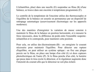 40
L'échantillon, placé dans une nacelle (E) suspendue au fléau (K) d'une
balance, se trouve dans une enceinte à température programmée (F).
Le contrôle de la température de l'enceinte utilise des thermocouples et
l'équilibre de la balance est assurée en permanence par un dispositif de
rattrapage automatique (asservissement électronique sur les appareils
modernes).
Une des manières d'enregistrer la variation de masse consiste à
maintenir le fléau de la balance en position horizontale, et à mesurer la
force nécessaire, donc la différence de poids entre l'ensemble suspente-
échantillon et le contrepoids, pour maintenir cette position.
Pour cela, on utilise des électroaimants (B) : on enregistre le courant
nécessaire pour maintenir l'équilibre. Pour détecter une rupture
d'équilibre, on peut utiliser un système optique : on fixe une plaque
percée sur le fléau, on place une lampe d'un côté (L) et deux capteurs
photoélectriques de l'autre (P). Si le fléau penche d'un côté, la lumière
qui passe dans le trou excite le détecteur, et le régulateur augmente donc
l'intensité du courant afin que le détecteur ne soit plus éclairé.
 