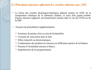  La forme des courbes thermogravimétriques dépend comme en ATD, de la
composition chimique de la substance étudiée, et aussi d'un grand nombre
d'autres facteurs (appareil, environnement) comme dans le cas de l'ATD ou de
la DSC.
 Facteurs de perturbation supplémentaires:
 Existence de poches d'air au sein de l'échantillon.
 Courants de convection dans le four.
 Effets inductifs ou électrostatiques.
 Condensation des produits de réaction sur différentes parties de la balance.
 Poussée d’Archimède (mesure à blanc).
 Imperfections de la programmation.
46
I.3 Principaux facteurs affectant les courbes obtenues par ATG
 