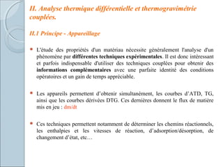II. Analyse thermique différentielle et thermogravimétrie
couplées.
II.1 Principe - Appareillage
 L'étude des propriétés d'un matériau nécessite généralement l'analyse d'un
phénomène par différentes techniques expérimentales. Il est donc intéressant
et parfois indispensable d'utiliser des techniques couplées pour obtenir des
informations complémentaires avec une parfaite identité des conditions
opératoires et un gain de temps appréciable.
 Les appareils permettent d’obtenir simultanément, les courbes d’ATD, TG,
ainsi que les courbes dérivées DTG. Ces dernières donnent le flux de matière
mis en jeu : dm/dt
 Ces techniques permettent notamment de déterminer les chemins réactionnels,
les enthalpies et les vitesses de réaction, d’adsorption/désorption, de
changement d’état, etc…
 