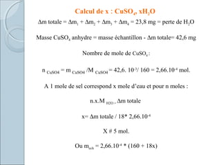 Calcul de x : CuSO4, xH2O
∆m totale = ∆m1 + ∆m2 + ∆m3 + ∆m4 = 23,8 mg = perte de H2O
Masse CuSO4 anhydre = masse échantillon - ∆m totale= 42,6 mg
Nombre de mole de CuSO4 :
n CuSO4 = m CuSO4 /M CuSO4 = 42,6. 10-3
/ 160 = 2,66.10-4
mol.
A 1 mole de sel correspond x mole d’eau et pour n moles :
n.x.M H2O = ∆m totale
x= ∆m totale / 18* 2,66.10-4
X # 5 mol.
Ou mech = 2,66.10-4
* (160 + 18x)
 