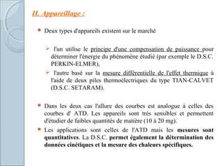  Deux types d'appareils existent sur le marché
 l'un utilise le principe d'une compensation de puissance pour
déterminer l'énergie du phénomène étudié (par exemple le D.S.C.
PERKIN-ELMER),
 l'autre basé sur la mesure différentielle de l'effet thermique à
l'aide de deux piles thermoélectriques du type TIAN-CALVET
(D.S.C. SETARAM).
 Dans les deux cas l'allure des courbes est analogue à celles des
courbes d' ATD. Les appareils sont très sensibles et permettent
d'étudier de faibles quantités de matière (10 à 20 mg).
 Les applications sont celles de l'ATD mais les mesures sont
quantitatives. La D.S.C. permet également la détermination des
données cinétiques et la mesure des chaleurs spécifiques.
II. Appareillage :
 