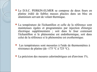  Le D.S.C. PERKIN-ELMER se compose de deux fours en
platine iridié de faibles masses placées dans un bloc en
aluminium servant de volant thermique.
 La température de l'échantillon et celle de la référence sont
maintenues égales et programmées par injection d'énergie
électrique supplémentaire ; soit dans le four contenant
l'échantillon si le phénomène est endothermique, soit dans
celui de la référence si le phénomène est exothermique.
 Les températures sont mesurées à l'aide de thermomètres à
résistance de platine (de -175 °C à 725 °C).
 La précision des mesures calorimétriques est d'environ 1%.
 