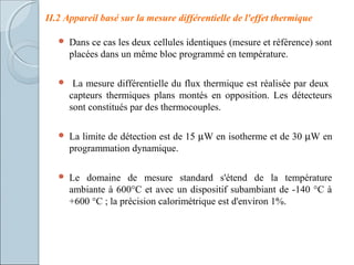 II.2 Appareil basé sur la mesure différentielle de l'effet thermique
 Dans ce cas les deux cellules identiques (mesure et référence) sont
placées dans un même bloc programmé en température.
 La mesure différentielle du flux thermique est réalisée par deux
capteurs thermiques plans montés en opposition. Les détecteurs
sont constitués par des thermocouples.
 La limite de détection est de 15 µW en isotherme et de 30 µW en
programmation dynamique.
 Le domaine de mesure standard s'étend de la température
ambiante à 600°C et avec un dispositif subambiant de -140 °C à
+600 °C ; la précision calorimétrique est d'environ 1%.
 