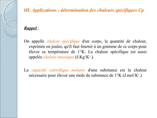 III. Applications : détermination des chaleurs spécifiques Cp
Rappel :
On appelle chaleur spécifique d'un corps, la quantité de chaleur,
exprimée en joules, qu'il faut fournir à un gramme de ce corps pour
élever sa température de 1°K. La chaleur spécifique est aussi
appelée chaleur massique (J.Kg-1
K-1
.).
La capacité calorifique molaire d'une substance est la chaleur
nécessaire pour élever une mole de substance de 1°K (J.mol-1
K-1
.)
 