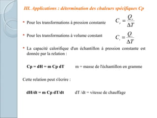 III. Applications : détermination des chaleurs spécifiques Cp
 Pour les transformations à pression constante
 Pour les transformations à volume constant
 La capacité calorifique d'un échantillon à pression constante est
donnée par la relation :
Cp = dH = m Cp dT m = masse de l'échantillon en gramme
Cette relation peut s'écrire :
dH/dt = m Cp dT/dt dT /dt = vitesse de chauffage
T
Q
C p
p
∆
=
T
Q
C v
v
∆
=
 