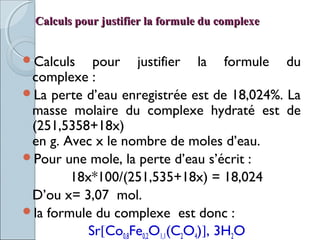 Calculs pour justifier la formule du complexeCalculs pour justifier la formule du complexe
Calculs pour justifier la formule du
complexe :
La perte d’eau enregistrée est de 18,024%. La
masse molaire du complexe hydraté est de
(251,5358+18x)
en g. Avec x le nombre de moles d’eau.
Pour une mole, la perte d’eau s’écrit :
18x*100/(251,535+18x) = 18,024
D’ou x= 3,07 mol.
la formule du complexe  est donc :
Sr[Co0,8Fe0,2O1,1(C2O4)], 3H2O
 