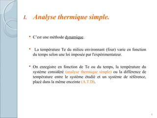 I. Analyse thermique simple.
 C’est une méthode dynamique.
 La température Te du milieu environnant (four) varie en fonction
du temps selon une loi imposée par l'expérimentateur.
 On enregistre en fonction de Te ou du temps, la température du
système considéré (analyse thermique simple) ou la différence de
température entre le système étudié et un système de référence,
placé dans la même enceinte (A.T.D).
8
 