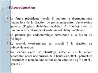 PolycondensationPolycondensation
 La figure précédente (cycle 1) montre le thermogramme
obtenu lors de la réaction de polycondensation d'une résine
époxyde (Diglycidyléthéther-bisphénol A fluorée) avec un
durcisseur à l’état solide (4,4'-diaminodiphényl méthane).
 Le premier pic endothermique correspond à la fusion du
mélange.
 Le second, exothermique est associé à la réaction de
polycondensation.
 Un second cycle de chauffage effectué sur le même
échantillon après une cuisson de 3 heures à 160 °C, permet de
déterminer la température de transition vitreuse : Tg = 170 °C.
(cycle 2).
 
