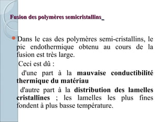 Fusion des polymères semicristallinsFusion des polymères semicristallins
Dans le cas des polymères semi-cristallins, le
pic endothermique obtenu au cours de la
fusion est très large.
Ceci est dû :
d'une part à la mauvaise conductibilité
thermique du matériau
d'autre part à la distribution des lamelles
cristallines ; les lamelles les plus fines
fondent à plus basse température.
 