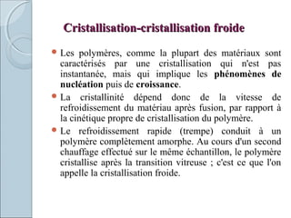 Cristallisation-cristallisation froideCristallisation-cristallisation froide
 Les polymères, comme la plupart des matériaux sont
caractérisés par une cristallisation qui n'est pas
instantanée, mais qui implique les phénomènes de
nucléation puis de croissance.
 La cristallinité dépend donc de la vitesse de
refroidissement du matériau après fusion, par rapport à
la cinétique propre de cristallisation du polymère.
 Le refroidissement rapide (trempe) conduit à un
polymère complètement amorphe. Au cours d'un second
chauffage effectué sur le même échantillon, le polymère
cristallise après la transition vitreuse ; c'est ce que l'on
appelle la cristallisation froide.
 