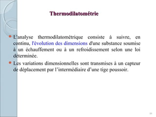 ThermodilatométrieThermodilatométrie
 L'analyse thermodilatométrique consiste à suivre, en
continu, l'évolution des dimensions d'une substance soumise
à un échauffement ou à un refroidissement selon une loi
déterminée.
 Les variations dimensionnelles sont transmises à un capteur
de déplacement par l’intermédiaire d’une tige poussoir.
89
 