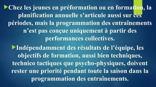 Chez les jeunes en préformation ou en formation, la
planification annuelle s’articule aussi sur ces
périodes, mais la programmation des entraînements
n’est pas conçue uniquement à partir des
performances collectives.
Indépendamment des résultats de l’équipe, les
objectifs de formation, aussi bien techniques,
technico tactiques que psycho-physiques, doivent
rester une priorité pendant toute la saison dans la
programmation des entraînements.
 