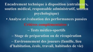 Encadrement technique à disposition (entraîneurs,
soutien médical, responsable administratif, soutien
psychologique)
• Analyse et évaluation des performances passées
Critères complémentaires :
– Tests médico-sportifs
– Stage de préparation ou de récupération
– Environnement des joueurs (famille, lieu
d’habitation, école, travail, habitudes de vie)
 