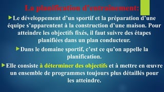 La planification d’entraînement:
Le développement d’un sportif et la préparation d’une
équipe s’apparentent à la construction d’une maison. Pour
atteindre les objectifs fixés, il faut suivre des étapes
planifiées dans un plan conducteur.
Dans le domaine sportif, c’est ce qu’on appelle la
planification.
Elle consiste à déterminer des objectifs et à mettre en œuvre
un ensemble de programmes toujours plus détaillés pour
les atteindre.
 