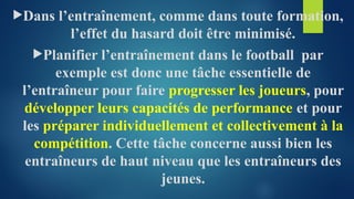 Dans l’entraînement, comme dans toute formation,
l’effet du hasard doit être minimisé.
Planifier l’entraînement dans le football par
exemple est donc une tâche essentielle de
l’entraîneur pour faire progresser les joueurs, pour
développer leurs capacités de performance et pour
les préparer individuellement et collectivement à la
compétition. Cette tâche concerne aussi bien les
entraîneurs de haut niveau que les entraîneurs des
jeunes.
 