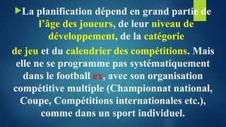 La planification dépend en grand partie de
l’âge des joueurs, de leur niveau de
développement, de la catégorie
de jeu et du calendrier des compétitions. Mais
elle ne se programme pas systématiquement
dans le football ex, avec son organisation
compétitive multiple (Championnat national,
Coupe, Compétitions internationales etc.),
comme dans un sport individuel.
 
