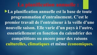 La planification annuelle :
La planification annuelle est la base de toute
programmation d’entraînement. C’est le
premier travail de l’entraîneur à la veille d’une
nouvelle saison. Elle varie d’un pays à l’autre,
essentiellement en fonction du calendrier des
compétitions ou encore pour des raisons
culturelles, climatiques et même économiques.
 