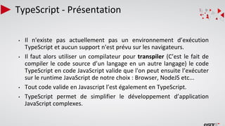 TypeScript - Présentation
• Il n'existe pas actuellement pas un environnement d’exécution
TypeScript et aucun support n'est prévu sur les navigateurs.
• Il faut alors utiliser un compilateur pour transpiler (C’est le fait de
compiler le code source d’un langage en un autre langage) le code
TypeScript en code JavaScript valide que l'on peut ensuite l’exécuter
sur le runtime JavaScript de notre choix : Browser, NodeJS etc...
• Tout code valide en Javascript l’est également en TypeScript.
• TypeScript permet de simplifier le développement d’application
JavaScript complexes.
 
