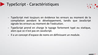 TypeScript - Caractéristiques
• TypeScript met toujours en évidence les erreurs au moment de la
compilation pendant le développement, tandis que JavaScript
signale les erreurs au moment de l’exécution.
• TypeScript prend en charge le typage fortement typé ou statique,
alors que ce n’est pas en JavaScript.
• Il a un concept d’espace de noms en définissant un module.
 