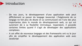 Introduction
• De nos jours, le développement d’une application web peut
difficilement se passer du langage Javascript. L’hégémonie de ce
langage ne fait plus de doute et sa communauté est l’une des plus
importantes dans le monde du développement web, ce qui est
surement dû à sa flexibilité intrinsèque. Cependant, il possède
certaines limites quand il s’agit de développer des applications
complexes.
• A cet effet de nouveaux langages et des frameworks ont vu le jour
afin de simplifier le développement des application web avec
JavaScript
 
