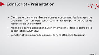 EcmaScript - Présentation
• C’est un est un ensemble de normes concernant les langages de
programmation de type script comme JavaScript, ActionScript et
Jscript : c’est un standard
• Normalisé par l’organisation ECMA International dans le cadre de la
spécification ECMA-262.
• EcmaScript version/année est aussi le nom officiel de JavaScript
 