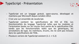 TypeScript - Présentation
• TypeScript est un langage gratuit, open-source, développé et
maintenu par Microsoft depuis octobre 2012.
• C’est une sur-ensemble de JavaScript.
• TypeScript contient les spécifications de ES5 et ES6. Les
fonctionnalités du langage TypeScript telles que les modules et
l'orientation basée sur les classes font partie de la spécification ES6,
tandis que les fonctionnalités telles que les génériques, les
annotations de type, les inetrfaces, Enums, etc ne sont pas incluses
dans les spécifications de l'ES6..
• Plusieurs verions de TypeScript existent (1.1 -> 5.2)
 