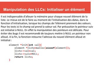 10
Manipulation des LLCs: Initialiser un élément
Il est indispensable d'allouer la mémoire pour chaque nouvel élément de la
liste. Le mieux est de le faire au moment de l'initialisation des datas, dans la
fonction d'initialisation, lorsque les champs de l'élément prennent des valeurs.
Pour les tests ici le champ val prend la valeur val. Par précaution le pointeur suiv
est initialisé à NULL. En effet la manipulation des pointeurs est délicate. Pour
éviter des bugs il est recommandé de toujours mettre à NULL un pointeur non
alloué. A la fin, la fonction retourne l'adresse du nouvel élément alloué et
initialisé :
 