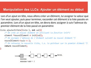 11
Manipulation des LLCs: Ajouter un élément au début
Lors d'un ajout en tête, nous allons créer un élément, lui assigner la valeur que
l'on veut ajouter, puis pour terminer, raccorder cet élément à la liste passée en
paramètre. Lors d'un ajout en tête, on devra donc assigner à suiv l'adresse du
premier élément de la liste passé en paramètre
l
l
 